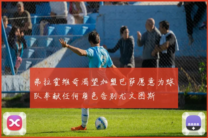 弗拉霍维奇渴望加盟巴萨愿意为球队奉献任何角色告别尤文图斯