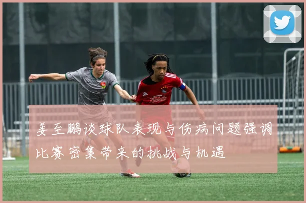姜至鹏谈球队表现与伤病问题强调比赛密集带来的挑战与机遇