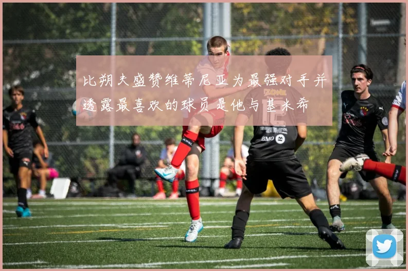 比朔夫盛赞维蒂尼亚为最强对手并透露最喜欢的球员是他与基米希