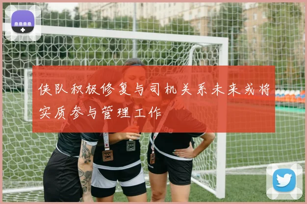 侠队积极修复与司机关系未来或将实质参与管理工作