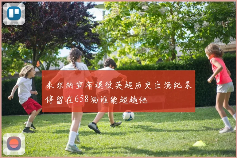 米尔纳宣布退役英超历史出场纪录停留在658场谁能超越他