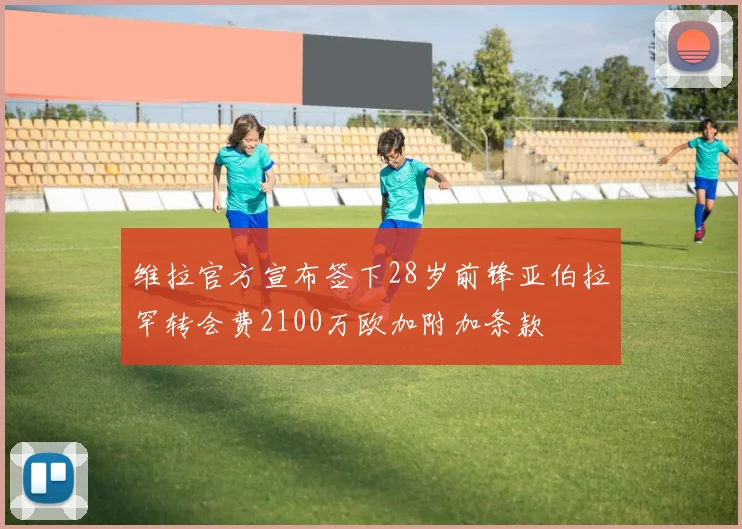 维拉官方宣布签下28岁前锋亚伯拉罕转会费2100万欧加附加条款