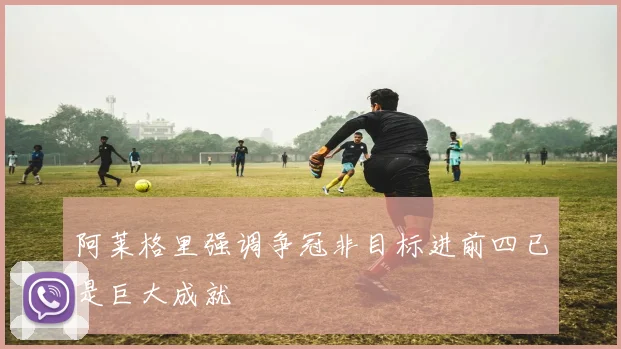 阿莱格里强调争冠非目标进前四已是巨大成就