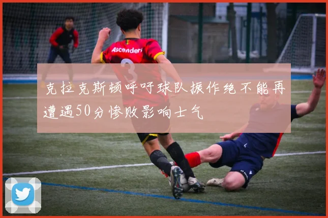 克拉克斯顿呼吁球队振作绝不能再遭遇50分惨败影响士气