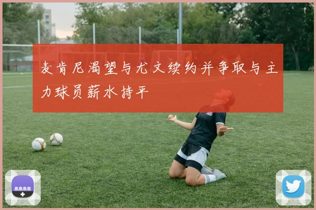 麦肯尼渴望与尤文续约并争取与主力球员薪水持平