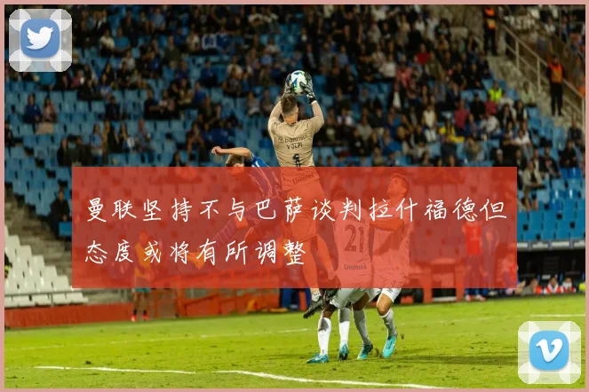 曼联坚持不与巴萨谈判拉什福德但态度或将有所调整