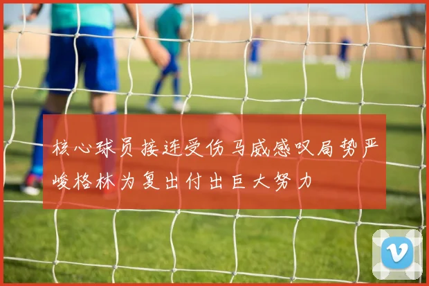 核心球员接连受伤马威感叹局势严峻格林为复出付出巨大努力